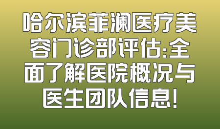 哈尔滨菲澜医疗美容门诊部评估：全面了解医院概况与医生团队信息！