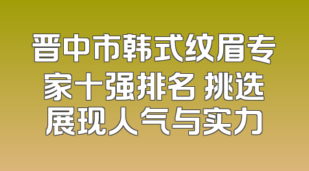 晋中市韩式纹眉专家十强排名 挑选展现人气与实力