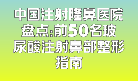 中国注射隆鼻医院盘点：前50名玻尿酸注射鼻部整形指南