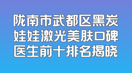 陇南市武都区黑炭娃娃激光美肤口碑医生前十排名揭晓