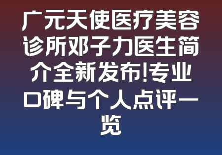 广元天使医疗美容诊所邓子力医生简介全新发布！专业口碑与个人点评一览
