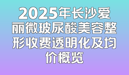 2025年长沙爱丽微玻尿酸美容整形收费透明化及均价概览