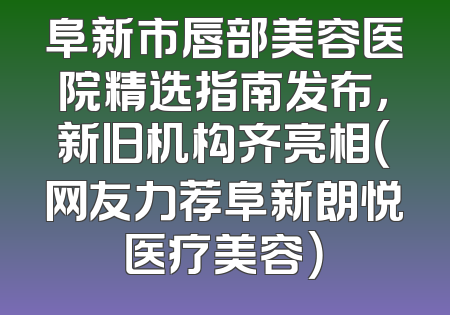 阜新市唇部美容医院精选指南发布，新旧机构齐亮相（网友力荐阜新朗悦医疗美容）