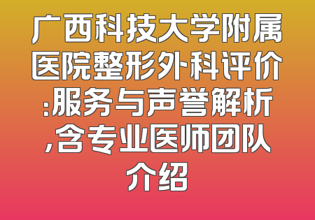 广西科技大学附属医院整形外科评价：服务与声誉解析，含专业医师团队介绍
