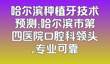 哈尔滨种植牙技术预测：哈尔滨市第四医院口腔科领头，专业可靠
