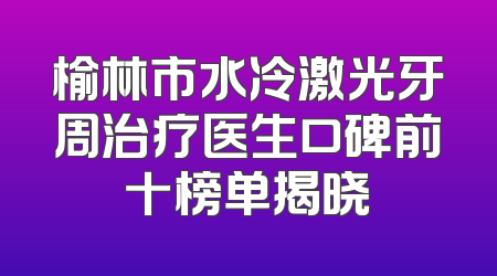 榆林市水冷激光牙周治疗医生口碑前十榜单揭晓