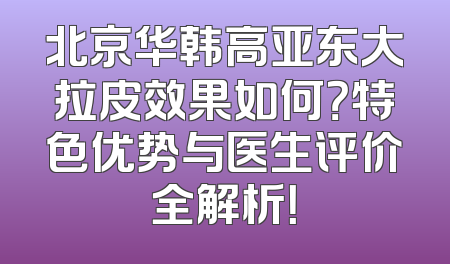 北京华韩高亚东大拉皮效果如何？特色优势与医生评价全解析！