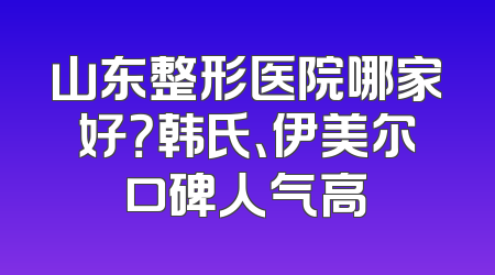 山东整形医院哪家好？韩氏、伊美尔口碑人气高