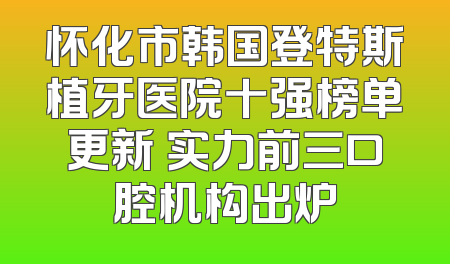 怀化市韩国登特斯植牙医院十强榜单更新 实力前三口腔机构出炉