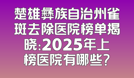 楚雄彝族自治州雀斑去除医院榜单揭晓：2025年上榜医院有哪些？
