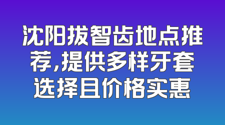沈阳拔智齿地点推荐，提供多样牙套选择且价格实惠