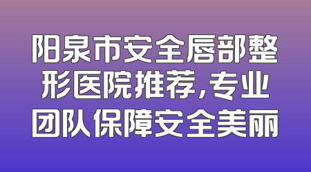 阳泉市安全唇部整形医院推荐，专业团队保障安全美丽