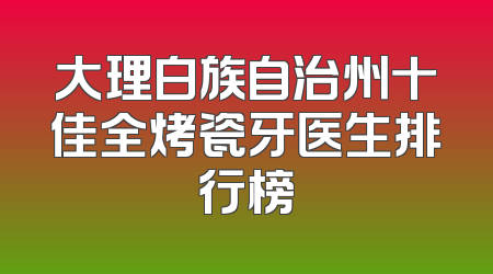 大理白族自治州十佳全烤瓷牙医生排行榜