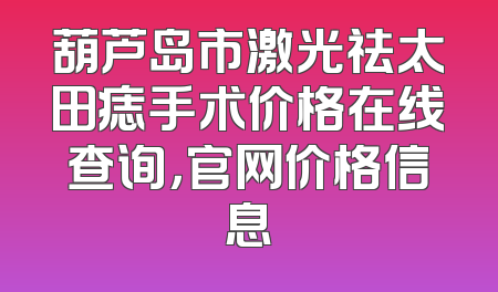 葫芦岛市激光祛太田痣手术价格在线查询，官网价格信息
