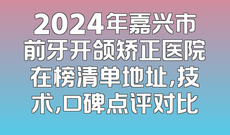 2024年嘉兴市前牙开颌矫正医院在榜清单地址，技术，口碑点评对比