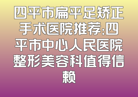 四平市扁平足矫正手术医院推荐：四平市中心人民医院整形美容科值得信赖