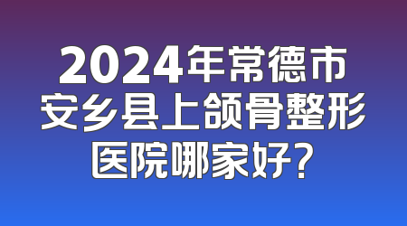 2024年常德市安乡县上颌骨整形医院哪家好？