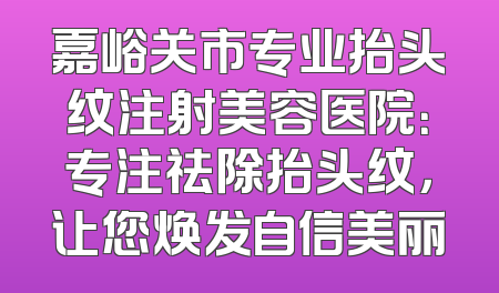 嘉峪关市专业抬头纹注射美容医院：专注祛除抬头纹，让您焕发自信美丽