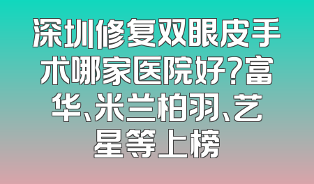 深圳修复双眼皮手术哪家医院好？富华、米兰柏羽、艺星等上榜