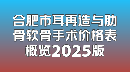 合肥市耳再造与肋骨软骨手术价格表概览2025版