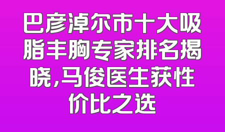 巴彦淖尔市十大吸脂丰胸专家排名揭晓，马俊医生获性价比之选