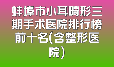 蚌埠市小耳畸形三期手术医院排行榜前十名(含整形医院)