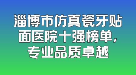 淄博市仿真瓷牙贴面医院十强榜单，专业品质卓越