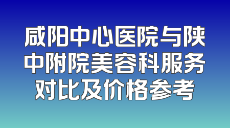 咸阳中心医院与陕中附院美容科服务对比及价格参考