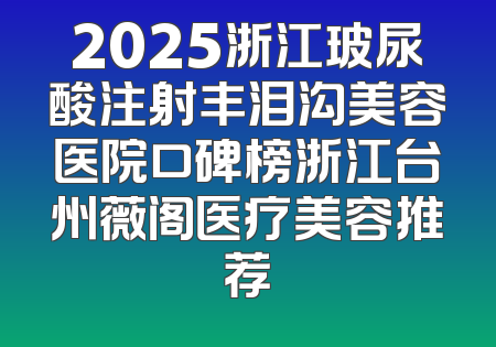 2025浙江玻尿酸注射丰泪沟美容医院口碑榜浙江台州薇阁医疗美容推荐