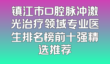镇江市口腔脉冲激光治疗领域专业医生排名榜前十强精选推荐