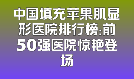 中国填充苹果肌显形医院排行榜：前50强医院惊艳登场