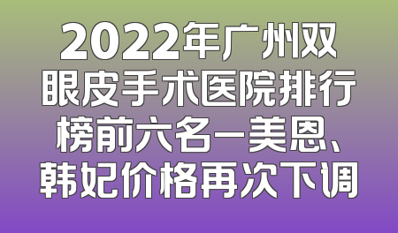 2022年广州双眼皮手术医院排行榜前六名_美恩、韩妃价格再次下调