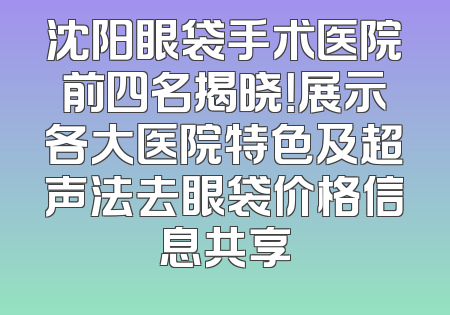 沈阳眼袋手术医院前四名揭晓！展示各大医院特色及超声法去眼袋价格信息共享