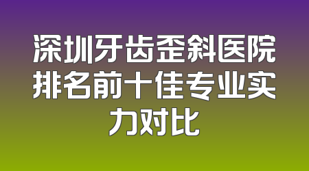深圳牙齿歪斜医院排名前十佳专业实力对比