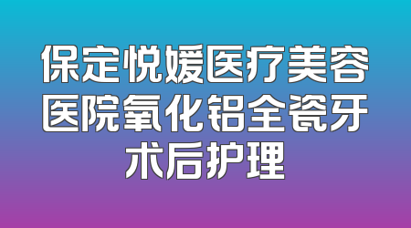 保定悦媛医疗美容医院氧化铝全瓷牙术后护理