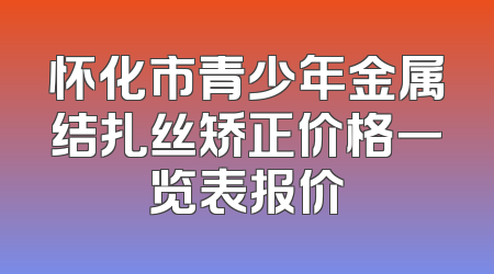 怀化市青少年金属结扎丝矫正价格一览表报价