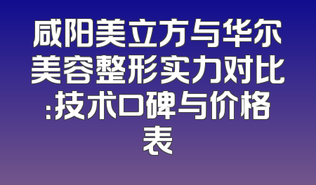 咸阳美立方与华尔美容整形实力对比：技术口碑与价格表