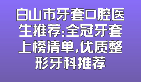 白山市牙套口腔医生推荐：全冠牙套上榜清单，优质整形牙科推荐