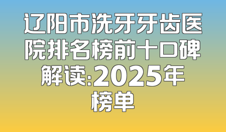 辽阳市洗牙牙齿医院排名榜前十口碑解读：2025年榜单