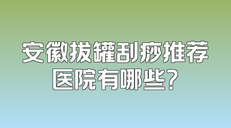 安徽拔罐刮痧推荐医院有哪些？
