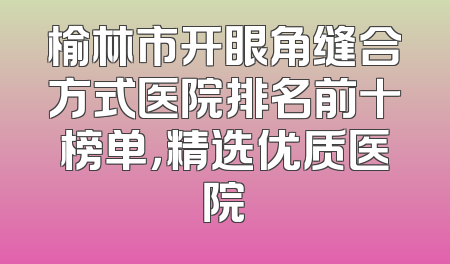 榆林市开眼角缝合方式医院排名前十榜单，精选优质医院