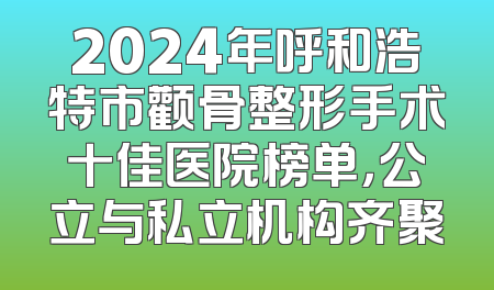 2024年呼和浩特市颧骨整形手术十佳医院榜单，公立与私立机构齐聚