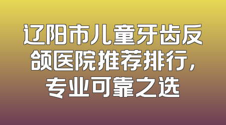 辽阳市儿童牙齿反颌医院推荐排行，专业可靠之选