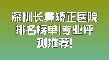 深圳长鼻矫正医院排名榜单！专业评测推荐！