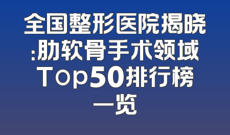 全国整形医院揭晓：肋软骨手术领域Top50排行榜一览