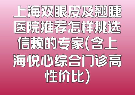 上海双眼皮及翘睫医院推荐怎样挑选信赖的专家（含上海悦心综合门诊高性价比）