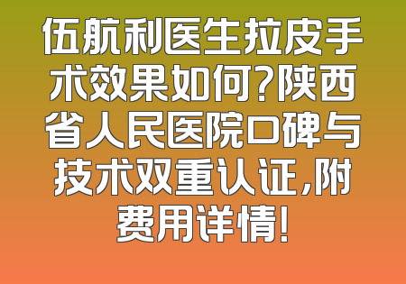 伍航利医生拉皮手术效果如何？陕西省人民医院口碑与技术双重认证，附费用详情！