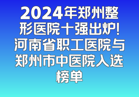 2024年郑州整形医院十强出炉！河南省职工医院与郑州市中医院入选榜单