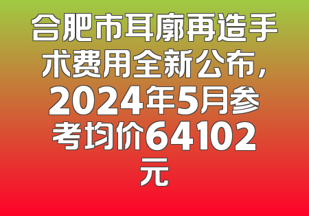 合肥市耳廓再造手术费用全新公布，2024年5月参考均价64102元