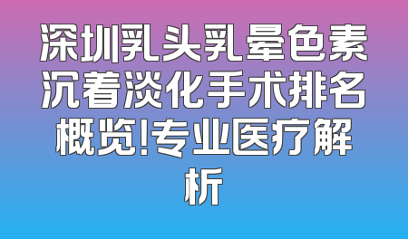 深圳乳头乳晕色素沉着淡化手术排名概览！专业医疗解析